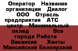 Оператор › Название организации ­ Диалог, ООО › Отрасль предприятия ­ АТС, call-центр › Минимальный оклад ­ 28 000 - Все города Работа » Вакансии   . Ханты-Мансийский,Белоярский г.